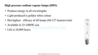 High pressure sodium vapour lamps (HPS)
• Produce energy in all wavelengths
• Light produced is golden white colour
• Has highest efficacy of all lamps (60-127 lumens/watt).
• Available in 35-1000W size
• Life is 24,000 hours.
Downloaded from Ktunotes.in
 