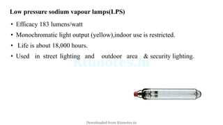 Low pressure sodium vapour lamps(LPS)
• Efficacy 183 lumens/watt
• Monochromatic light output (yellow),indoor use is restricted.
• Life is about 18,000 hours.
• Used in street lighting and outdoor area & security lighting.
Downloaded from Ktunotes.in
 
