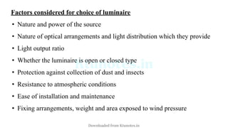 Factors considered for choice of luminaire
• Nature and power of the source
• Nature of optical arrangements and light distribution which they provide
• Light output ratio
• Whether the luminaire is open or closed type
• Protection against collection of dust and insects
• Resistance to atmospheric conditions
• Ease of installation and maintenance
• Fixing arrangements, weight and area exposed to wind pressure
Downloaded from Ktunotes.in
 