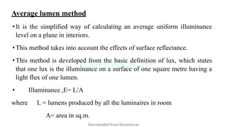 Average lumen method
•It is the simplified way of calculating an average uniform illuminance
level on a plane in interiors.
•This method takes into account the effects of surface reflectance.
•This method is developed from the basic definition of lux, which states
that one lux is the illuminance on a surface of one square metre having a
light flux of one lumen.
• Illuminance ,E= L/A
where L = lumens produced by all the luminaires in room
A= area in sq.m.
Downloaded from Ktunotes.in
 