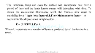 •The luminaire, lamp and even the surface will accumulate dust over a
period of time and the lamp lumen output will depreciate with time. To
obtain the maintained illuminance level, the formula now must be
multiplied by a ‘ light loss factor (LLF) or Maintenance factor’ to
account for the depreciation in light output.
E = (L*CU*LLF) / A
Where L represents total number of lumens produced by all luminaries in a
room.
Downloaded from Ktunotes.in
 