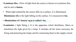 •Luminous flux :-Flow of light from the source is known as Luminous flux
and its unit is lumen.
• When light emitted by the source falls on a surface, it is illuminated.
Illuminance (E) is the light falling on the surface. It is measured in lux.
• Illumination of 1 lumen/ sq.m is called 1 lux.
•Luminaire ( light fitting ): It is the apparatus which distributes, filters or
transforms the light given by a lamp. It includes all the items necessary for
fixing and protecting the lamps and for connecting them to the supply circuit.
Downloaded from Ktunotes.in
 