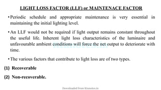 LIGHT LOSS FACTOR (LLF) or MAINTENACE FACTOR
•Periodic schedule and appropriate maintenance is very essential in
maintaining the initial lighting level.
•An LLF would not be required if light output remains constant throughout
the useful life. Inherent light loss characteristics of the luminaire and
unfavourable ambient conditions will force the net output to deteriorate with
time.
•The various factors that contribute to light loss are of two types.
(1) Recoverable
(2) Non-recoverable.
Downloaded from Ktunotes.in
 
