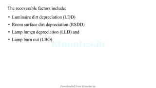 The recoverable factors include:
• Luminaire dirt depreciation (LDD)
• Room surface dirt depreciation (RSDD)
• Lamp lumen depreciation (LLD) and
• Lamp burn out (LBO)
Downloaded from Ktunotes.in
 