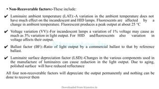 • Non-Recoverable factors:-These include:
✔ Luminaire ambient temperature (LAT):-A variation in the ambient temperature does not
have much effect on the incandescent and HID lamps. Fluorescents are affected by a
change in ambient temperature. Fluorescent produces a peak output at about 25 °C
✔ Voltage variation (VV):-For incandescent lamps a variation of 1% voltage may cause as
much as 3% variation in light output. For HID andfluorescents also variation in
voltage affects their output.
✔ Ballast factor (BF):-Ratio of light output by a commercial ballast to that by reference
ballast.
✔ Luminaire surface depreciation factor (LSD):-Changes in the various components used in
the manufacture of luminaires can cause reduction in the light output. Due to aging,
polished surface will have reduced reflectance
All four non-recoverable factors will depreciate the output permanently and nothing can be
done to recover them
Downloaded from Ktunotes.in
 