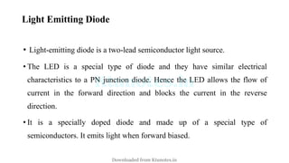 Light Emitting Diode
• Light-emitting diode is a two-lead semiconductor light source.
• The LED is a special type of diode and they have similar electrical
characteristics to a PN junction diode. Hence the LED allows the flow of
current in the forward direction and blocks the current in the reverse
direction.
• It is a specially doped diode and made up of a special type of
semiconductors. It emits light when forward biased.
Downloaded from Ktunotes.in
 