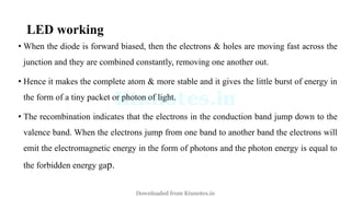 LED working
• When the diode is forward biased, then the electrons & holes are moving fast across the
junction and they are combined constantly, removing one another out.
• Hence it makes the complete atom & more stable and it gives the little burst of energy in
the form of a tiny packet or photon of light.
• The recombination indicates that the electrons in the conduction band jump down to the
valence band. When the electrons jump from one band to another band the electrons will
emit the electromagnetic energy in the form of photons and the photon energy is equal to
the forbidden energy gap.
Downloaded from Ktunotes.in
 