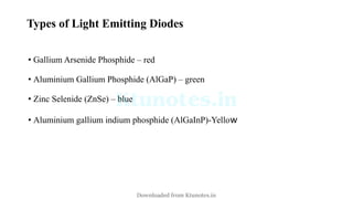 Types of Light Emitting Diodes
• Gallium Arsenide Phosphide – red
• Aluminium Gallium Phosphide (AlGaP) – green
• Zinc Selenide (ZnSe) – blue
• Aluminium gallium indium phosphide (AlGaInP)-Yellow
Downloaded from Ktunotes.in
 