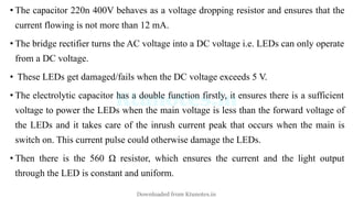 • The capacitor 220n 400V behaves as a voltage dropping resistor and ensures that the
current flowing is not more than 12 mA.
• The bridge rectifier turns the AC voltage into a DC voltage i.e. LEDs can only operate
from a DC voltage.
• These LEDs get damaged/fails when the DC voltage exceeds 5 V.
• The electrolytic capacitor has a double function firstly, it ensures there is a sufficient
voltage to power the LEDs when the main voltage is less than the forward voltage of
the LEDs and it takes care of the inrush current peak that occurs when the main is
switch on. This current pulse could otherwise damage the LEDs.
• Then there is the 560 Ω resistor, which ensures the current and the light output
through the LED is constant and uniform.
Downloaded from Ktunotes.in
 