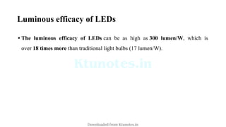Luminous efficacy of LEDs
• The luminous efficacy of LEDs can be as high as 300 lumen/W, which is
over 18 times more than traditional light bulbs (17 lumen/W).
Downloaded from Ktunotes.in
 
