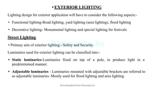 • EXTERIOR LIGHTING
Lighting design for exterior application will have to consider the following aspects:-
• Functional lighting-Road lighting, yard lighting (area lighting), flood lighting
• Decorative lighting- Monumental lighting and special lighting for festivals
Street Lighting
• Primary aim of exterior lighting:- Safety and Security.
Luminaires used for exterior lighting can be classified into:-
• Static luminaries-Luminaries fixed on top of a pole, to produce light in a
predetermined manner.
• Adjustable luminaries - Luminaries mounted with adjustable brackets are referred to
as adjustable luminaries. Mostly used for flood lighting and area lighting.
Downloaded from Ktunotes.in
 