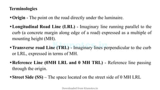 Terminologies
•Origin - The point on the road directly under the luminaire.
•Longitudinal Road Line (LRL) - Imaginary line running parallel to the
curb (a concrete margin along edge of a road) expressed as a multiple of
mounting height (MH).
•Transverse road Line (TRL) - Imaginary lines perpendicular to the curb
or LRL, expressed in terms of MH.
•Reference Line (0MH LRL and 0 MH TRL) - Reference line passing
through the origin.
•Street Side (SS) – The space located on the street side of 0 MH LRL
Downloaded from Ktunotes.in
 