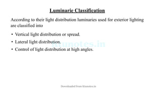 Luminarie Classification
According to their light distribution luminaries used for exterior lighting
are classified into
• Vertical light distribution or spread.
• Lateral light distribution.
• Control of light distribution at high angles.
Downloaded from Ktunotes.in
 