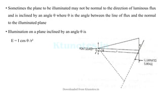 • Sometimes the plane to be illuminated may not be normal to the direction of luminous flux
and is inclined by an angle θ where θ is the angle between the line of flux and the normal
to the illuminated plane
• Illumination on a plane inclined by an angle θ is
E = I cos θ /r²
Downloaded from Ktunotes.in
 