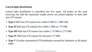 Lateral light distribution
Lateral light distribution is classified into five types. All points on the road
receiving one half the maximum candle power are joined together to form half
max CP contour.
• Type I Half max CP contour lies within 0 MH to 1 MH LRL.
• Type II Half max CP contour lies within 1 MH to 1.75 MH.
• Type III Half max CP contour lies within 1.75 MH to 2.75 MH.
• Type IV Half max CP contour lies beyond 2.75 MH.
• Type V Circular symmetrical CP distribution around the luminaire in all lateral
angle.
Downloaded from Ktunotes.in
 