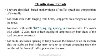 Classification of roads
•They are classified based on thevolume of traffic, speed and composition
of the traffic.
•For roads with width ranging from 6-9m, lamp posts are arranged on side of
the roads.
•For roads with width 9-12m, zig zag spacing is recommended. For roads
with width 12-20m, face to face spacing of lamp posts on both sides of the
road becomes necessary.
•For multi-lane roads, spacing of lamp posts on the median or on the median
plus the curbs on both sides may have to be chosen depending upon the
number of the lanes of traffic, planned on the road.
Downloaded from Ktunotes.in
 