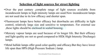 Selection of light sources for street lighting
•Over the past century ,complete range of light sources available from
incandescent lamps to high intensity lamps are used.Now incandescent lamps
are not used due to its low efficacy and shorter span.
•Fluorescent lamps have better efficacy but drawbacks are difficulty in light
control, relatively large size and sensitive to temperature. For external use
,these lights should be enclosed in sealed housing.
•Mercury vapour lamps are used because of its longer life. But their efficacy
and light quality are not so good compared to HID( High Intensity Discharge)
lamps.
•Metal hallide lamps offer good color quality and efficacy.But they have lower
life span than HPS (High Pressure Sodium ) lamp.
Downloaded from Ktunotes.in
 