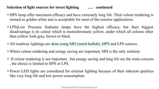 Selection of light sources for street lighting …. continued
• HPS lamp offer maximum efficacy and have extremely long life. Their colour rendering is
termed as golden white and is acceptable for most of the exterior applications.
• LPS(Low Pressure Sodium) lamps have the highest efficacy, but their biggest
disadvantage is its colour which is monochromatic yellow, under which all colours other
than yellow look gray, brown or black.
• All roadway lightings are done using MH (metal hallide) ,HPS and LPS sources.
• Where colour rendering and energy saving are important, MH is the only solution.
• If colour rendering is not important , but energy saving and long life are the main concern
, the choice is limited to HPS or LPS.
• Power LED lights are considered for exterior lighting because of their inherent qualities
like very long life and low power consumption.
Downloaded from Ktunotes.in
 