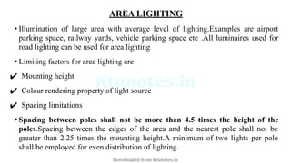 AREA LIGHTING
• Illumination of large area with average level of lighting.Examples are airport
parking space, railway yards, vehicle parking space etc .All luminaires used for
road lighting can be used for area lighting
• Limiting factors for area lighting are
✔ Mounting height
✔ Colour rendering property of light source
✔ Spacing limitations
• Spacing between poles shall not be more than 4.5 times the height of the
poles.Spacing between the edges of the area and the nearest pole shall not be
greater than 2.25 times the mounting height.A minimum of two lights per pole
shall be employed for even distribution of lighting
Downloaded from Ktunotes.in
 