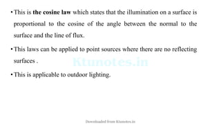 •This is the cosine law which states that the illumination on a surface is
proportional to the cosine of the angle between the normal to the
surface and the line of flux.
•This laws can be applied to point sources where there are no reflecting
surfaces .
•This is applicable to outdoor lighting.
Downloaded from Ktunotes.in
 