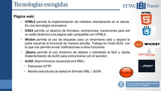 Tecnologías escogidas
Página web:
   • HTML5 permite la implementación de métodos directamente en el cliente.
     Es una tecnología innovadora.
   • CSS3 permite un abanico de formatos, animaciones, transiciones para dar
     un estilo dinámico a la pagina web compatible con HTML5.
   • Wicket permite el uso de etiquetas para un dinamismo web y separa la
     parte visual de la funcional de manera sencilla. Trabaja en modo BUS, con
     lo que nos permite enviar notificaciones a otras funciones.
   •    jQuery permite el uso dinámico de objetos y sobretodo la fácil y rápida
       implementación de AJAX para comunicarse con el servidor.
   • AJAX (Asynchronous Javascript and XML)
       • Peticiones HTTP
       • Recibe estructuras de datos en formato XML / JSON.
 