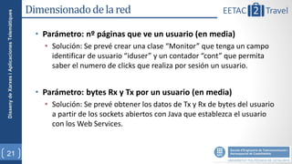 Disseny de Xarxes i Aplicaciones Telemàtiques   Dimensionado de la red

                                                  • Parámetro: nº páginas que ve un usuario (en media)
                                                    • Solución: Se prevé crear una clase “Monitor” que tenga un campo
                                                      identificar de usuario “iduser” y un contador “cont” que permita
                                                      saber el numero de clicks que realiza por sesión un usuario.


                                                  • Parámetro: bytes Rx y Tx por un usuario (en media)
                                                    • Solución: Se prevé obtener los datos de Tx y Rx de bytes del usuario
                                                      a partir de los sockets abiertos con Java que establezca el usuario
                                                      con los Web Services.


21
 