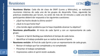 Disseny de Xarxes i Aplicaciones Telemàtiques   Reuniones
                                                 • Reuniones Diarias: Cada día de clase de DXAT (Lunes y Miércoles), se realizarán
                                                   reuniones internas de cada uno de los grupos de desarrollo. Éstas, siguiendo las
                                                   prácticas establecidas por Scrum, no serán de más de 10 minutos y cada uno de los
                                                   participantes deberá dar respuesta a las siguientes cuestiones:
                                                    • ¿Qué has hecho desde la última sesión?
                                                    • ¿Qué es lo que harás hoy?
                                                    • ¿Has tenido algún problema que te haya impedido alcanzar tu objetivo?
                                                 • Reuniones planificación: Al inicio de cada Sprint y con un representante de cada
                                                   grupo.
                                                    • Preparar el Sprint Backlog que detallará el tiempo de cada tarea.
                                                    • Identificar el trabajo probable que se realice durante el Sprint.
                                                 • Reuniones revisión: Al final de cada Sprint y con un representante de cada grupo.
                                                    • Revisar el trabajo que fue completado y no completado
                                                    • Presentar el trabajo completado
27                                                  • Impresiones sobre el sprint recién acabado.
 