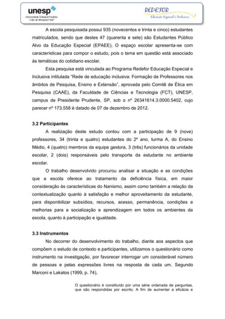 A escola pesquisada possui 935 (novecentos e trinta e cinco) estudantes
matriculados, sendo que destes 47 (quarenta e sete) são Estudantes Público
Alvo da Educação Especial (EPAEE). O espaço escolar apresenta-se com
características para compor o estudo, pois o tema em questão está associado
às temáticas do cotidiano escolar.
Esta pesquisa está vinculada ao Programa Redefor Educação Especial e
Inclusiva intitulada “Rede de educação inclusiva: Formação de Professores nos
âmbitos de Pesquisa, Ensino e Extensão”, aprovada pelo Comitê de Ética em
Pesquisa (CAAE), da Faculdade de Ciências e Tecnologia (FCT), UNESP,
campus de Presidente Prudente, SP, sob o nº 26341614.3.0000.5402, cujo
parecer nº 173.558 é datado de 07 de dezembro de 2012.
3.2 Participantes
A realização deste estudo contou com a participação de 9 (nove)
professores, 34 (trinta e quatro) estudantes do 2º ano, turma A, do Ensino
Médio, 4 (quatro) membros da equipe gestora, 3 (três) funcionários da unidade
escolar, 2 (dois) responsáveis pelo transporte da estudante no ambiente
escolar.
O trabalho desenvolvido procurou analisar a situação e as condições
que a escola oferece ao tratamento da deficiência física, em maior
consideração às características do Nanismo, assim como também a relação da
contextualização quanto à satisfação e melhor aproveitamento da estudante,
para disponibilizar subsídios, recursos, acesso, permanência, condições e
melhorias para a socialização e aprendizagem em todos os ambientes da
escola, quanto à participação e igualdade.
3.3 Instrumentos
No decorrer do desenvolvimento do trabalho, diante aos aspectos que
compõem o estudo de contexto e participantes, utilizamos o questionário como
instrumento na investigação, por favorecer interrogar um considerável número
de pessoas e pelas expressões livres na resposta de cada um. Segundo
Marconi e Lakatos (1999, p. 74),
O questionário é constituído por uma série ordenada de perguntas,
que são respondidas por escrito. A fim de aumentar a eficácia e
 