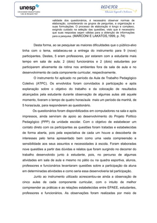 validade dos questionários, é necessário observar normas de
elaboração, considerando os grupos de perguntas, a organização e
suas formulações. O processo de elaboração é longo e complexo,
exigindo cuidado na seleção das questões, visto que é necessário
que suas respostas sejam válidas para a obtenção de informações
para a pesquisa. (MARCONI E LAKATOS,1999, p. 74)
Desta forma, ao se pesquisar as maiores dificuldades que o público-alvo
tinha com o tema, estabeceu-se a entrega do instrumento para 9 (nove)
participantes. Destes, 5 eram professores, por estarem com a estudante mais
tempo em sala de aula; 2 (dois) funcionários e 2 (dois) estudantes por
participarem ativamente da rotina nos ambientes fora da sala de aula e no
desenvolvimento de cada componente curricular, respectivamente.
O instrumento foi aplicado no período da Aula de Trabalho Pedagógico
Coletivo (ATPC). Os envolvidos foram convidados à participação e após
explanação sobre o objetivo do trabalho e da colocação de resultados
alcançados pela estudante durante observação de algumas aulas até aquele
momento, tiveram o tempo de quatro horas/aula mais um período da manhã, de
5 horas/aula, para responderem ao questionário.
Os questionários foram disponibilizados em computadores na sala e após
impressos, ainda serviram de apoio ao desenvolvimento do Projeto Político
Pedagógico (PPP) da unidade escolar. Com o objetivo de estabelecer um
contato direto com os participantes as questões foram tratadas e estabelecidas
de forma aberta, pois pela expectativa de cada um houve a descoberta de
interesses pelo tema apresentado bem como uma vasta compreensão e
sensibilidade aos seus assuntos e necessidades à escola. Foram elaboradas
nove questões a partir das dúvidas e relatos que foram surgindo no decorrer do
trabalho desenvolvido junto à estudante, pois, no percurso de algumas
atividades em sala de aula e mesmo no pátio ou na quadra esportiva, alunos,
professores e funcionários levantaram questões sobre a participação da aluna
em determinadas atividades e como seria essa desenvolveria tal participação.
Junto ao instrumento utilizado acrescentou-se ainda a observação de
cinco aulas de cada componente curricular, com o intuito de melhor
compreender as práticas e as relações estabelecidas entre EPAEE, estudantes,
professores e funcionários. As observações foram realizadas por meio de
 