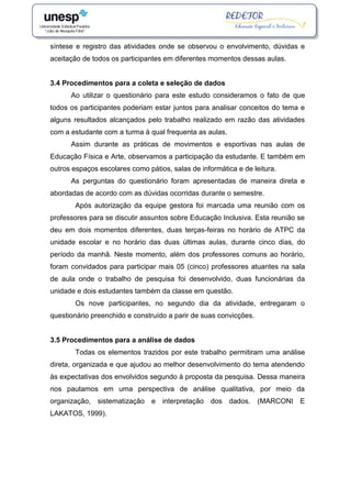 síntese e registro das atividades onde se observou o envolvimento, dúvidas e
aceitação de todos os participantes em diferentes momentos dessas aulas.
3.4 Procedimentos para a coleta e seleção de dados
Ao utilizar o questionário para este estudo consideramos o fato de que
todos os participantes poderiam estar juntos para analisar conceitos do tema e
alguns resultados alcançados pelo trabalho realizado em razão das atividades
com a estudante com a turma à qual frequenta as aulas.
Assim durante as práticas de movimentos e esportivas nas aulas de
Educação Física e Arte, observamos a participação da estudante. E também em
outros espaços escolares como pátios, salas de informática e de leitura.
As perguntas do questionário foram apresentadas de maneira direta e
abordadas de acordo com as dúvidas ocorridas durante o semestre.
Após autorização da equipe gestora foi marcada uma reunião com os
professores para se discutir assuntos sobre Educação Inclusiva. Esta reunião se
deu em dois momentos diferentes, duas terças-feiras no horário de ATPC da
unidade escolar e no horário das duas últimas aulas, durante cinco dias, do
período da manhã. Neste momento, além dos professores comuns ao horário,
foram convidados para participar mais 05 (cinco) professores atuantes na sala
de aula onde o trabalho de pesquisa foi desenvolvido, duas funcionárias da
unidade e dois estudantes também da classe em questão.
Os nove participantes, no segundo dia da atividade, entregaram o
questionário preenchido e construído a parir de suas convicções.
3.5 Procedimentos para a análise de dados
Todas os elementos trazidos por este trabalho permitiram uma análise
direta, organizada e que ajudou ao melhor desenvolvimento do tema atendendo
às expectativas dos envolvidos segundo à proposta da pesquisa. Dessa maneira
nos pautamos em uma perspectiva de análise qualitativa, por meio da
organização, sistematização e interpretação dos dados. (MARCONI E
LAKATOS, 1999).
 