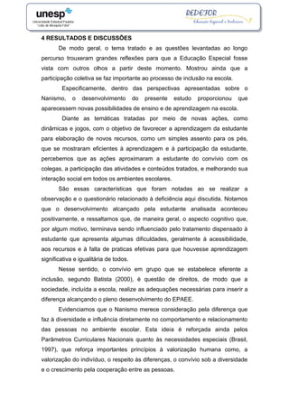 4 RESULTADOS E DISCUSSÕES
De modo geral, o tema tratado e as questões levantadas ao longo
percurso trouxeram grandes reflexões para que a Educação Especial fosse
vista com outros olhos a partir deste momento. Mostrou ainda que a
participação coletiva se faz importante ao processo de inclusão na escola.
Especificamente, dentro das perspectivas apresentadas sobre o
Nanismo, o desenvolvimento do presente estudo proporcionou que
aparecessem novas possibilidades de ensino e de aprendizagem na escola.
Diante as temáticas tratadas por meio de novas ações, como
dinâmicas e jogos, com o objetivo de favorecer a aprendizagem da estudante
para elaboração de novos recursos, como um simples assento para os pés,
que se mostraram eficientes à aprendizagem e à participação da estudante,
percebemos que as ações aproximaram a estudante do convívio com os
colegas, a participação das atividades e conteúdos tratados, e melhorando sua
interação social em todos os ambientes escolares.
São essas características que foram notadas ao se realizar a
observação e o questionário relacionado à deficiência aqui discutida. Notamos
que o desenvolvimento alcançado pela estudante analisada aconteceu
positivamente, e ressaltamos que, de maneira geral, o aspecto cognitivo que,
por algum motivo, terminava sendo influenciado pelo tratamento dispensado à
estudante que apresenta algumas dificuldades, geralmente à acessibilidade,
aos recursos e à falta de praticas efetivas para que houvesse aprendizagem
significativa e igualitária de todos.
Nesse sentido, o convívio em grupo que se estabelece eferente a
inclusão, segundo Batista (2000), é questão de direitos, de modo que a
sociedade, incluída a escola, realize as adequações necessárias para inserir a
diferença alcançando o pleno desenvolvimento do EPAEE.
Evidenciamos que o Nanismo merece consideração pela diferença que
faz à diversidade e influência diretamente no comportamento e relacionamento
das pessoas no ambiente escolar. Esta ideia é reforçada ainda pelos
Parâmetros Curriculares Nacionais quanto às necessidades especiais (Brasil,
1997), que reforça importantes princípios à valorização humana como, a
valorização do indivíduo, o respeito às diferenças, o convívio sob a diversidade
e o crescimento pela cooperação entre as pessoas.
 