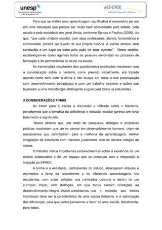 Para que se efetive uma aprendizagem significativa é necessário pensar
em uma educação que precisa ser muito bem considerada pelo estado, pela
escola e pela sociedade em geral. Ainda, conforme Santos e Paulino (2006), diz
que: “que cada unidade escolar, com seus professores, alunos, funcionários e
comunidade, poderá ser sujeito de sua própria história. A escola sempre será
conduzida a um lugar ou outro pela ação de seus agentes”. Neste sentido,
estabeleçam-se como agentes todas as pessoas envolvidas no processo de
formação e de permanência do aluno na escola.
As transcrições resultantes dos questionários analisados mostraram que
a consideração sobre o nanismo, como previsto inicialmente, era tratada
apenas como bem estar à aluna e não levava em conta a real preocupação
com desenvolvimento pedagógico e com um trabalho inclusivo e ações que
levassem a uma metodologia abrangente e igual para todos os estudantes.
5 CONSIDERAÇÕES FINAIS
Ao trazer para a escola a discussão e reflexão sobre o Nanismo,
percebemos que a temática da deficiência e inclusão escolar ganhou um novo
tratamento e significado.
Novos olhares que, por meio de pesquisas, diálogos e propostas
práticas mostraram que, ao se pensar em desenvolvimento humano, criam-se
mecanismos que contribuíram para a melhoria da aprendizagem, melhor
integração da estudante com nanismo juntamente com os demais colegas de
classe.
O trabalho indica importantes esclarecimentos sobre a existência de um
ensino colaborativo e de um espaço que se preocupe com a integração e
inclusão do EPAEE.
A turma e a estudante, participantes do estudo, abrangeram atitudes e
momentos a favor do crescimento e de diferentes aprendizagens nos
estudantes, com aulas voltadas aos conteúdos comuns e dentro de um
currículo ímpar, sem distinção, em que todos tiveram condições ao
desenvolvimento integral. Assim acreditamos que o respeito aos limites
individuais deve ser a característica de uma escola inclusiva, e a valorização
das diferenças, para que juntos pensemos a favor de uma escola, literalmente,
para todos.
 
