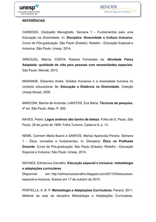 REFERÊNCIAS
CARDOSO, Clodoaldo Meneghello. Semana 1 - Fundamentos para uma
Educação na Diversidade. In: Disciplina: Diversidade e Cultura Inclusiva.
Curso de Pós-graduação. São Paulo (Estado): Redefor - Educação Especial e
Inclusiva; São Paulo: Unesp, 2014.
GREGUOL, Márcia. COSTA, Roberto Fernandes da. Atividade Física
Adaptada: qualidade de vida para pessoas com necessidades especiais.
São Paulo: Manole, 2013.
MARANHE, Elisandra André. Direitos Humanos e a diversidade humana no
contexto educacional. In: Educação a Distância na Diversidade. Coleção
Unesp-Secad, 2009.
MARCONI, Marina de Andrade; LAKATOS, Eva Maria. Técnicas de pesquisa.
4ª ed. São Paulo: Atlas, P. 260.
NAVES, Pedro. Lagos andinos dão banho de beleza. Folha de S. Paulo, São
Paulo, 28 de junho de 1999. Folha Turismo, Caderno 8, p. 13.
NEME, Carmem Maria Bueno e SANTOS, Marisa Aparecida Pereira. Semana
1 - Ética: conceitos e fundamentos. In: Disciplina: Ética na Profissão
Docente. Curso de Pós-graduação. São Paulo (Estado): Redefor - Educação
Especial e Inclusiva; São Paulo: Unesp, 2014.
NOVAES, Edmarcius Carvalho. Educação especial e inclusiva: metodologia
e adaptações curriculares.
Disponível em: http://edmarciuscarvalho.blogspot.com/2011/03/educacao-
especial-e-inclusiva. Acesso em 17 de outubro de 2015.
PORTELLA, A. B. P. Metodologia e Adaptações Curriculares. Paraná. 2011.
Material da aula da disciplina Metodologia e Adaptações Curriculares,
 