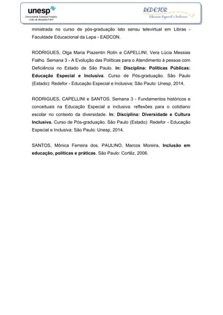 ministrada no curso de pós-graduação lato sensu televirtual em Libras -
Faculdade Educacional da Lapa - EADCON.
RODRIGUES, Olga Maria Piazentin Rolin e CAPELLINI, Vera Lúcia Messias
Fialho. Semana 3 - A Evolução das Políticas para o Atendimento à pessoa com
Deficiência no Estado de São Paulo. In: Disciplina: Políticas Públicas:
Educação Especial e Inclusiva. Curso de Pós-graduação. São Paulo
(Estado): Redefor - Educação Especial e Inclusiva; São Paulo: Unesp, 2014.
RODRIGUES, CAPELLINI e SANTOS. Semana 3 - Fundamentos históricos e
conceituais na Educação Especial e inclusiva: reflexões para o cotidiano
escolar no contexto da diversidade. In: Disciplina: Diversidade e Cultura
Inclusiva. Curso de Pós-graduação. São Paulo (Estado): Redefor - Educação
Especial e Inclusiva; São Paulo: Unesp, 2014.
SANTOS, Mônica Ferreira dos. PAULINO, Marcos Moreira, Inclusão em
educação, políticas e práticas. São Paulo: Cortêz, 2006.
 