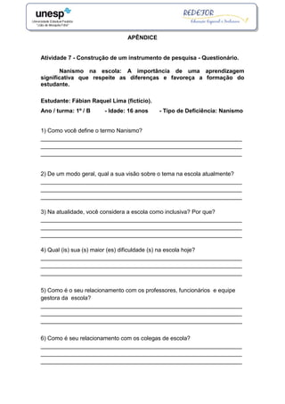 APÊNDICE
Atividade 7 - Construção de um instrumento de pesquisa - Questionário.
Nanismo na escola: A importância de uma aprendizagem
significativa que respeite as diferenças e favoreça a formação do
estudante.
Estudante: Fábian Raquel Lima (fictício).
Ano / turma: 1º / B - Idade: 16 anos - Tipo de Deficiência: Nanismo
1) Como você define o termo Nanismo?
_______________________________________________________________
_______________________________________________________________
_______________________________________________________________
2) De um modo geral, qual a sua visão sobre o tema na escola atualmente?
_______________________________________________________________
_______________________________________________________________
_______________________________________________________________
3) Na atualidade, você considera a escola como inclusiva? Por que?
_______________________________________________________________
_______________________________________________________________
_______________________________________________________________
4) Qual (is) sua (s) maior (es) dificuldade (s) na escola hoje?
_______________________________________________________________
_______________________________________________________________
_______________________________________________________________
5) Como é o seu relacionamento com os professores, funcionários e equipe
gestora da escola?
_______________________________________________________________
_______________________________________________________________
_______________________________________________________________
6) Como é seu relacionamento com os colegas de escola?
_______________________________________________________________
_______________________________________________________________
_______________________________________________________________
 