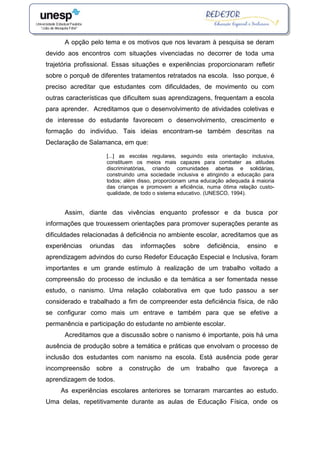 A opção pelo tema e os motivos que nos levaram à pesquisa se deram
devido aos encontros com situações vivenciadas no decorrer de toda uma
trajetória profissional. Essas situações e experiências proporcionaram refletir
sobre o porquê de diferentes tratamentos retratados na escola. Isso porque, é
preciso acreditar que estudantes com dificuldades, de movimento ou com
outras características que dificultem suas aprendizagens, frequentam a escola
para aprender. Acreditamos que o desenvolvimento de atividades coletivas e
de interesse do estudante favorecem o desenvolvimento, crescimento e
formação do indivíduo. Tais ideias encontram-se também descritas na
Declaração de Salamanca, em que:
[...] as escolas regulares, seguindo esta orientação inclusiva,
constituem os meios mais capazes para combater as atitudes
discriminatórias, criando comunidades abertas e solidárias,
construindo uma sociedade inclusiva e atingindo a educação para
todos; além disso, proporcionam uma educação adequada à maioria
das crianças e promovem a eficiência, numa ótima relação custo-
qualidade, de todo o sistema educativo. (UNESCO, 1994).
Assim, diante das vivências enquanto professor e da busca por
informações que trouxessem orientações para promover superações perante as
dificuldades relacionadas à deficiência no ambiente escolar, acreditamos que as
experiências oriundas das informações sobre deficiência, ensino e
aprendizagem advindos do curso Redefor Educação Especial e Inclusiva, foram
importantes e um grande estímulo à realização de um trabalho voltado a
compreensão do processo de inclusão e da temática a ser fomentada nesse
estudo, o nanismo. Uma relação colaborativa em que tudo passou a ser
considerado e trabalhado a fim de compreender esta deficiência física, de não
se configurar como mais um entrave e também para que se efetive a
permanência e participação do estudante no ambiente escolar.
Acreditamos que a discussão sobre o nanismo é importante, pois há uma
ausência de produção sobre a temática e práticas que envolvam o processo de
inclusão dos estudantes com nanismo na escola. Está ausência pode gerar
incompreensão sobre a construção de um trabalho que favoreça a
aprendizagem de todos.
As experiências escolares anteriores se tornaram marcantes ao estudo.
Uma delas, repetitivamente durante as aulas de Educação Física, onde os
 