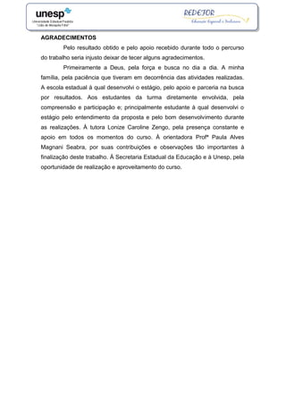 AGRADECIMENTOS
Pelo resultado obtido e pelo apoio recebido durante todo o percurso
do trabalho seria injusto deixar de tecer alguns agradecimentos.
Primeiramente a Deus, pela força e busca no dia a dia. A minha
família, pela paciência que tiveram em decorrência das atividades realizadas.
A escola estadual à qual desenvolvi o estágio, pelo apoio e parceria na busca
por resultados. Aos estudantes da turma diretamente envolvida, pela
compreensão e participação e; principalmente estudante à qual desenvolvi o
estágio pelo entendimento da proposta e pelo bom desenvolvimento durante
as realizações. À tutora Lonize Caroline Zengo, pela presença constante e
apoio em todos os momentos do curso. À orientadora Profª Paula Alves
Magnani Seabra, por suas contribuições e observações tão importantes à
finalização deste trabalho. À Secretaria Estadual da Educação e à Unesp, pela
oportunidade de realização e aproveitamento do curso.
 