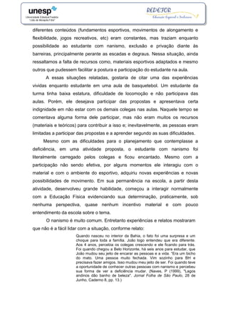 diferentes conteúdos (fundamentos esportivos, movimentos de alongamento e
flexibilidade, jogos recreativos, etc) eram constantes, mas traziam enquanto
possibilidade ao estudante com nanismo, exclusão e privação diante às
barreiras, principalmente perante as escadas e degraus. Nessa situação, ainda
ressaltamos a falta de recursos como, materiais esportivos adaptados e mesmo
outros que pudessem facilitar a postura e participação do estudante na aula.
A essas situações relatadas, gostaria de citar uma das experiências
vividas enquanto estudante em uma aula de basquetebol. Um estudante da
turma tinha baixa estatura, dificuldade de locomoção e não participava das
aulas. Porém, ele desejava participar das propostas e apresentava certa
indignidade em não estar com os demais colegas nas aulas. Naquele tempo se
comentava alguma forma dele participar, mas não eram muitos os recursos
(materiais e teóricos) para contribuir a isso e; inevitavelmente, as pessoas eram
limitadas a participar das propostas e a aprender segundo as suas dificuldades.
Mesmo com as dificuldades para o planejamento que contemplasse a
deficiência, em uma atividade proposta, o estudante com nanismo foi
literalmente carregado pelos colegas e ficou encantado. Mesmo com a
participação não sendo efetiva, por alguns momentos ele interagiu com o
material e com o ambiente do esportivo, adquiriu novas experiências e novas
possibilidades de movimento. Em sua permanência na escola, a partir desta
atividade, desenvolveu grande habilidade, começou a interagir normalmente
com a Educação Física evidenciando sua determinação, praticamente, sob
nenhuma perspectiva, quase nenhum incentivo material e com pouco
entendimento da escola sobre o tema.
O nanismo é muito comum. Entretanto experiências e relatos mostraram
que não é a fácil lidar com a situação, conforme relato:
Quando nasceu no interior da Bahia, o fato foi uma surpresa e um
choque para toda a família. João logo entendeu que era diferente.
Aos 4 anos, percebia os colegas crescendo e ele ficando para trás.
Foi quando chegou a Belo Horizonte, há seis anos para estudar, que
João mudou seu jeito de encarar as pessoas e a vida. “Era um bicho
do mato. Uma pessoa muito fechada. Vim sozinho para BH e
precisava fazer amigos. Isso mudou meu jeito de ser. Foi quando teve
a oportunidade de conhecer outras pessoas com nanismo e percebeu
sua forma de ver a deficiência mudar. (Naves, P (1999), "Lagos
andinos dão banho de beleza". Jornal Folha de São Paulo, 28 de
Junho, Caderno 8, pp. 13.)
 