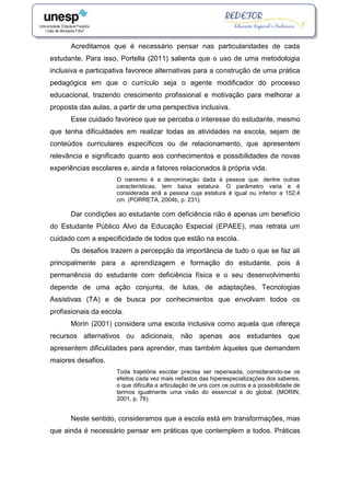 Acreditamos que é necessário pensar nas particularidades de cada
estudante. Para isso, Portella (2011) salienta que o uso de uma metodologia
inclusiva e participativa favorece alternativas para a construção de uma prática
pedagógica em que o currículo seja o agente modificador do processo
educacional, trazendo crescimento profissional e motivação para melhorar a
proposta das aulas, a partir de uma perspectiva inclusiva.
Esse cuidado favorece que se perceba o interesse do estudante, mesmo
que tenha dificuldades em realizar todas as atividades na escola, sejam de
conteúdos curriculares específicos ou de relacionamento, que apresentem
relevância e significado quanto aos conhecimentos e possibilidades de novas
experiências escolares e, ainda a fatores relacionados à própria vida.
O nanismo é a denominação dada à pessoa que, dentre outras
características, tem baixa estatura. O parâmetro varia e é
considerada anã a pessoa cuja estatura é igual ou inferior a 152,4
cm. (PORRETA, 2004b, p. 231).
Dar condições ao estudante com deficiência não é apenas um benefício
do Estudante Público Alvo da Educação Especial (EPAEE), mas retrata um
cuidado com a especificidade de todos que estão na escola.
Os desafios trazem a percepção da importância de tudo o que se faz ali
principalmente para a aprendizagem e formação do estudante, pois à
permanência do estudante com deficiência física e o seu desenvolvimento
depende de uma ação conjunta, de lutas, de adaptações, Tecnologias
Assistivas (TA) e de busca por conhecimentos que envolvam todos os
profissionais da escola.
Morin (2001) considera uma escola inclusiva como aquela que ofereça
recursos alternativos ou adicionais, não apenas aos estudantes que
apresentem dificuldades para aprender, mas também àqueles que demandem
maiores desafios.
Toda trajetória escolar precisa ser repensada, considerando-se os
efeitos cada vez mais nefastos das hiperespecializações dos saberes,
o que dificulta a articulação de uns com os outros e a possibilidade de
termos igualmente uma visão do essencial e do global. (MORIN,
2001, p. 76).
Neste sentido, consideramos que a escola está em transformações, mas
que ainda é necessário pensar em práticas que contemplem a todos. Práticas
 