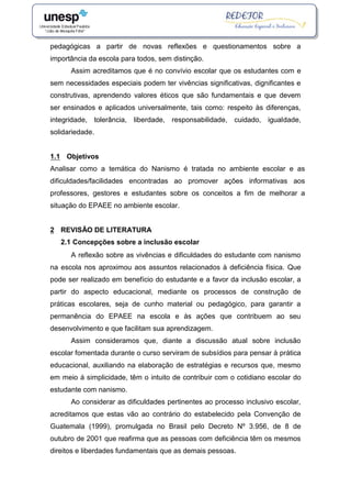 pedagógicas a partir de novas reflexões e questionamentos sobre a
importância da escola para todos, sem distinção.
Assim acreditamos que é no convívio escolar que os estudantes com e
sem necessidades especiais podem ter vivências significativas, dignificantes e
construtivas, aprendendo valores éticos que são fundamentais e que devem
ser ensinados e aplicados universalmente, tais como: respeito às diferenças,
integridade, tolerância, liberdade, responsabilidade, cuidado, igualdade,
solidariedade.
1.1 Objetivos
Analisar como a temática do Nanismo é tratada no ambiente escolar e as
dificuldades/facilidades encontradas ao promover ações informativas aos
professores, gestores e estudantes sobre os conceitos a fim de melhorar a
situação do EPAEE no ambiente escolar.
2 REVISÃO DE LITERATURA
2.1 Concepções sobre a inclusão escolar
A reflexão sobre as vivências e dificuldades do estudante com nanismo
na escola nos aproximou aos assuntos relacionados à deficiência física. Que
pode ser realizado em benefício do estudante e a favor da inclusão escolar, a
partir do aspecto educacional, mediante os processos de construção de
práticas escolares, seja de cunho material ou pedagógico, para garantir a
permanência do EPAEE na escola e às ações que contribuem ao seu
desenvolvimento e que facilitam sua aprendizagem.
Assim consideramos que, diante a discussão atual sobre inclusão
escolar fomentada durante o curso serviram de subsídios para pensar à prática
educacional, auxiliando na elaboração de estratégias e recursos que, mesmo
em meio á simplicidade, têm o intuito de contribuir com o cotidiano escolar do
estudante com nanismo.
Ao considerar as dificuldades pertinentes ao processo inclusivo escolar,
acreditamos que estas vão ao contrário do estabelecido pela Convenção de
Guatemala (1999), promulgada no Brasil pelo Decreto Nº 3.956, de 8 de
outubro de 2001 que reafirma que as pessoas com deficiência têm os mesmos
direitos e liberdades fundamentais que as demais pessoas.
 