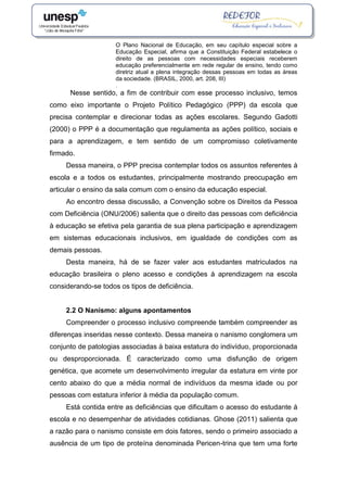 O Plano Nacional de Educação, em seu capítulo especial sobre a
Educação Especial, afirma que a Constituição Federal estabelece o
direito de as pessoas com necessidades especiais receberem
educação preferencialmente em rede regular de ensino, tendo como
diretriz atual a plena integração dessas pessoas em todas as áreas
da sociedade. (BRASIL, 2000, art. 208, III)
.
Nesse sentido, a fim de contribuir com esse processo inclusivo, temos
como eixo importante o Projeto Político Pedagógico (PPP) da escola que
precisa contemplar e direcionar todas as ações escolares. Segundo Gadotti
(2000) o PPP é a documentação que regulamenta as ações político, sociais e
para a aprendizagem, e tem sentido de um compromisso coletivamente
firmado.
Dessa maneira, o PPP precisa contemplar todos os assuntos referentes à
escola e a todos os estudantes, principalmente mostrando preocupação em
articular o ensino da sala comum com o ensino da educação especial.
Ao encontro dessa discussão, a Convenção sobre os Direitos da Pessoa
com Deficiência (ONU/2006) salienta que o direito das pessoas com deficiência
à educação se efetiva pela garantia de sua plena participação e aprendizagem
em sistemas educacionais inclusivos, em igualdade de condições com as
demais pessoas.
Desta maneira, há de se fazer valer aos estudantes matriculados na
educação brasileira o pleno acesso e condições à aprendizagem na escola
considerando-se todos os tipos de deficiência.
2.2 O Nanismo: alguns apontamentos
Compreender o processo inclusivo compreende também compreender as
diferenças inseridas nesse contexto. Dessa maneira o nanismo conglomera um
conjunto de patologias associadas à baixa estatura do indivíduo, proporcionada
ou desproporcionada. É caracterizado como uma disfunção de origem
genética, que acomete um desenvolvimento irregular da estatura em vinte por
cento abaixo do que a média normal de indivíduos da mesma idade ou por
pessoas com estatura inferior à média da população comum.
Está contida entre as deficiências que dificultam o acesso do estudante à
escola e no desempenhar de atividades cotidianas. Ghose (2011) salienta que
a razão para o nanismo consiste em dois fatores, sendo o primeiro associado a
ausência de um tipo de proteína denominada Pericen-trina que tem uma forte
 