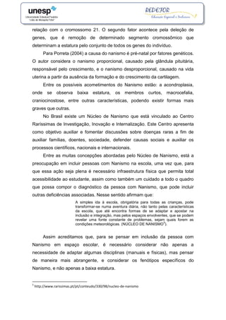 relação com o cromossomo 21. O segundo fator acontece pela deleção de
genes, que é remoção de determinado segmento cromossômico que
determinam a estatura pelo conjunto de todos os genes do indivíduo.
Para Porreta (2004) a causa do nanismo é pré-natal por fatores genéticos.
O autor considera o nanismo proporcional, causado pela glândula pituitária,
responsável pelo crescimento, e o nanismo desproporcional, causado na vida
uterina a partir da ausência da formação e do crescimento da cartilagem.
Entre os possíveis acometimentos do Nanismo estão: a acondroplasia,
onde se observa baixa estatura, os membros curtos, macrocefalia,
craniocinostose, entre outras características, podendo existir formas mais
graves que outras.
No Brasil existe um Núcleo de Nanismo que está vinculado ao Centro
Raríssimas de Investigação, Inovação e Internalização. Este Centro apresenta
como objetivo auxiliar e fomentar discussões sobre doenças raras a fim de
auxiliar famílias, doentes, sociedade, defender causas sociais e auxiliar os
processos científicos, nacionais e internacionais.
Entre as muitas concepções abordadas pelo Núcleo de Nanismo, está a
preocupação em incluir pessoas com Nanismo na escola, uma vez que, para
que essa ação seja plena é necessário infraestrutura física que permita total
acessibilidade ao estudante, assim como também um cuidado a todo o quadro
que possa compor o diagnóstico da pessoa com Nanismo, que pode incluir
outras deficiências associadas. Nesse sentido afirmam que:
A simples ida à escola, obrigatória para todas as crianças, pode
transformar-se numa aventura diária, não tanto pelas características
da escola, que até encontra formas de se adaptar e apostar na
inclusão e integração, mas pelos espaços envolventes, que se podem
revelar uma fonte constante de problemas, sejam quais forem as
condições meteorológicas. (NÚCLEO DE NANISMO
5
).
Assim acreditamos que, para se pensar em inclusão da pessoa com
Nanismo em espaço escolar, é necessário considerar não apenas a
necessidade de adaptar algumas disciplinas (manuais e físicas), mas pensar
de maneira mais abrangente, e considerar os fenótipos específicos do
Nanismo, e não apenas a baixa estatura.
5
http://www.rarissimas.pt/pt/conteudo/330/98/nucleo-de-nanismo
 