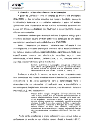 2.3 O ensino colaborativo a favor da inclusão escolar.
A partir da Convenção sobre os Direitos da Pessoa com Deficiência
(ONU/2006), e dos conceitos previstos que versam dignidade, autonomia
individualidade, igualdade de oportunidades, evidenciando, que a deficiência é
apenas mais uma característica da vida humana, acreditamos ser necessário
pensar em práticas pedagógicas que favoreçam o desenvolvimento dessas
atitudes e competências.
Acreditamos também que a educação inclusiva é o grande avanço que a
década da educação deveria produzir. Esta seria a construção de uma escola
que garanta o atendimento à diversidade humana (PNE/2001).
Assim consideramos que valorizar o estudante com deficiência é uma
ação importante. Considerar diferenças é primordial para o desenvolvimento do
ser humano, seus aos valores, responsabilidades e aprendizagem. Cada caso
especificamente merece um atendimento específico segundo suas
necessidades, e neste sentido, Carvalho (2006, p. 25), considera todos os
aspectos ao desenvolvimento global do individuo.
Em todos os âmbitos de investigação e produção do conhecimento
sobre o tema, Educação Especial, é consenso que as características
de ordem psíquica ou orgânica que se manifestam quando o
desenvolvimento de suas funções... (CARVALHO, 2006, p.25)
Analisando a situação do nanismo na escola se tem como certeza que
suas dificuldades não são tão diferentes de outras deficiências. A ausência de
conhecimento e de ações justificáveis para a sensibilização trava o
desenvolvimento dos estudantes, principalmente ante a acessibilidade e
recursos que os integrem em atividades comuns junto aos demais. Santos e
Paulino (2006, p. 109) ressaltam que:
O direito de toda criança à educação é o princípio fundamental desta
“linha de ação”, ou seja, a de que as escolas devem aceitar todas as
crianças, independentemente de suas condições físicas, intelectuais,
sociais emocionais, linguísticas e outras. Prevê ainda um novo
conceito sobre as pessoas com necessidades especiais e apresenta
diretrizes de ação de um plano nacional (política e organização,
fatores escolares, contratação e formação do pessoal docente,
serviços externos de apoio, áreas prioritárias, participação da
comunidade e recursos necessários) e termina com diretrizes de ação
para planos regionais e internacionais. (SANTOS E PAULINO, 2006,
p. 109).
Neste ponto ressaltamos o ensino colaborativo que envolva todos os
profissionais da escola em um objetivo comum. Giraldi e Capellini (2015),
 