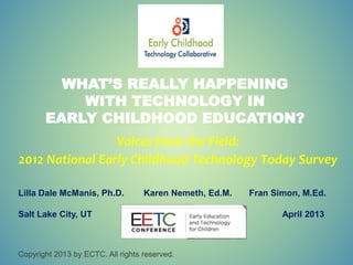 WHAT’S REALLY HAPPENING
WITH TECHNOLOGY IN
EARLY CHILDHOOD EDUCATION?
Voices from the Field:
2012 National Early Childhood Technology Today Survey
Lilla Dale McManis, Ph.D. Karen Nemeth, Ed.M. Fran Simon, M.Ed.
Salt Lake City, UT April 2013
Copyright 2013 by ECTC. All rights reserved.
 