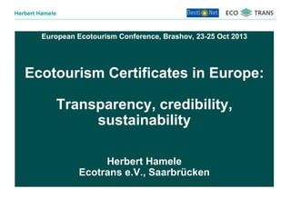 Herbert Hamele

European Ecotourism Conference, Brashov, 23-25 Oct 2013

Ecotourism Certificates in Europe:
Transparency, credibility,
sustainability
Herbert Hamele
Ecotrans e.V., Saarbrücken

 
