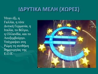 Ήταν έξι, η Γαλλία, η τότε Δυτική Γερμανία, η Ιταλία, το Βέλγιο, η Ολλανδία, και το Λουξεμβούργο. Υπέγραψαν στη Ρώμη τη συνθήκη δημιουργίας της Ε.Ο.Κ.  