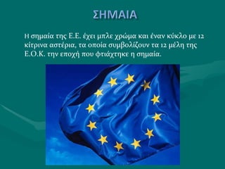 Η  σημαία της Ε.Ε. έχει μπλε χρώμα και έναν κύκλο με 12 κίτρινα αστέρια, τα οποία συμβολίζουν τα 12 μέλη της Ε.Ο.Κ. την εποχή που φτιάχτηκε η σημαία. 