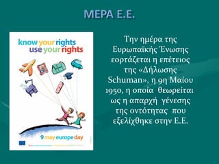 Την ημέρα της Ευρωπαϊκής Ένωσης εορτάζεται η επέτειος της «Δήλωσης  Schuman », η 9η Μαίου 1950, η οποία  θεωρείται  ως η απαρχή  γένεσης της οντότητας  που εξελίχθηκε στην Ε.Ε. 