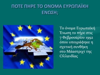 Το όνομα Ευρωπαϊκή Ένωση το πήρε στις 7 Φεβρουαρίου 1992 όπου υπογράφηκε η σχετική συνθήκη  στο Μάαστριχτ της Ολλανδίας 