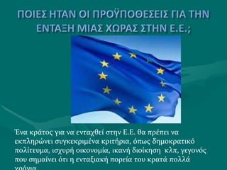 Ένα κράτος για να ενταχθεί στην Ε.Ε. θα πρέπει να εκπληρώνει συγκεκριμένα κριτήρια, όπως δημοκρατικό πολίτευμα, ισχυρή οικονομία, ικανή διοίκηση  κλπ, γεγονός που σημαίνει ότι η ενταξιακή πορεία του κρατά πολλά χρόνια. 